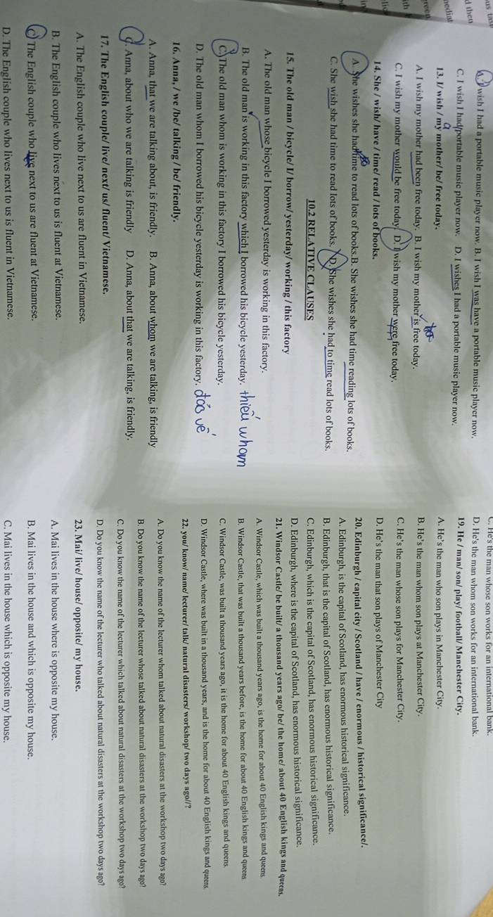 A. I wish I had a portable music player now. B. I wish I was have a portable music player now. D. He's the man whom son works for an international bank.
d then
C. I wish I had/portable music player now. D. I wishes I had a portable music player now. 19. He / man/ son/ play/ football/ Manchester City.
nediat
13. I/ wish / my mother/ be/ free today. A. He’s the man who son plays in Manchester City.
reen
A. I wish my mother had been free today. B. I wish my mother is free today. B. He's the man whom son plays at Manchester City.
th
C. I wish my mother would be free today. D. I wish my mother were free today. C. He’s the man whose son plays for Manchester City.
lic
14. She / wish/ have / time/ read / lots of books. D. He’s the man that son plays of Manchester City

A. She wishes she had time to read lots of books.B. She wishes she had time reading lots of books. 20. Edinburgh / capital city / Scotland / have / enormous / historical significance/.
A. Edinburgh, is the capital of Scotland, has enormous historical significance.
C. She wish she had time to read lots of books. D. She wishes she had to time read lots of books. B. Edinburgh, that is the capital of Scotland, has enormous historical significance.
10.2 RELATIVE CLAUSES C. Edinburgh, which is the capital of Scotland, has enormous historical significance.
15. The old man / bicycle/ I/ borrow/ yesterday/ working / this factory D. Edinburgh, where is the capital of Scotland, has enormous historical significance.
21. Windsor Castle/ be built/ a thousand years ago/ be/ the home/ about 40 English kings and queens.
A. The old man whose bicycle I borrowed yesterday is working in this factory.
A. Windsor Castle, which was built a thousand years ago, is the home for about 40 English kings and queens
B. The old man is working in this factory which I borrowed his bicycle yesterday. B. Windsor Castle, that was built a thousand years before, is the home for about 40 English kings and queens
C)The old man whom is working in this factory I borrowed his bicycle yesterday. C. Windsor Castle, was built a thousand years ago, it is the home for about 40 English kings and queens.
D. The old man whom I borrowed his bicycle yesterday is working in this factory. D. Windsor Castle, where was built in a thousand years, and is the home for about 40 English kings and queens
16. Anna, / we /be/ talking / be/ friendly. 22. you/ know/ name/ lecturer/ talk/ natural disasters/ workshop/ two days ago//?
A. Anna, that we are talking about, is friendly. B. Anna, about whom we are talking, is friendly A. Do you know the name of the lecturer whom talked about natural disasters at the workshop two days ago?
B. Do you know the name of the lecturer whose talked about natural disasters at the workshop two days ago?
C. Anna, about who we are talking is friendly D. Anna, about that we are talking, is friendly.
C. Do you know the name of the lecturer which talked about natural disasters at the workshop two days ago?
17. The English couple/ live/ next/ us/ fluent/ Vietnamese.
D. Do you know the name of the lecturer who talked about natural disasters at the workshop two days ago?
A. The English couple who live next to us are fluent in Vietnamese. 23. Mai/ live/ house/ opposite/ my house.
B. The English couple who lives next to us is fluent at Vietnamese. A. Mai lives in the house where is opposite my house.
The English couple who live next to us are fluent at Vietnamese. B. Mai lives in the house and which is opposite my house.
D. The English couple who lives next to us is fluent in Vietnamese. C. Mai lives in the house which is opposite my house.