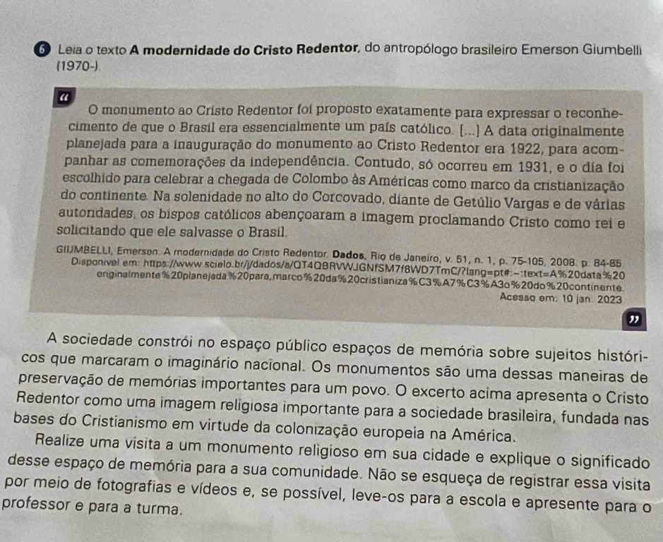 Leia o texto A modernidade do Cristo Redentor, do antropólogo brasileiro Emerson Giumbelli
(1970-)
“
O monumento ao Cristo Redentor foi proposto exatamente para expressar o reconhe-
cimento de que o Brasíl era essencialmente um país católico. [...] A data originalmente
planejada para a inauguração do monumento ao Cristo Redentor era 1922, para acom-
panhar as comemorações da independência. Contudo, só ocorreu em 1931, e o dia foi
escolhido para celebrar a chegada de Colombo às Américas como marco da cristianização
do continente. Na solenidade no alto do Corcovado, diante de Getúlio Vargas e de várias
autondades, os bispos católicos abençoaram a imagem proclamando Cristo como rei e
solicitando que ele salvasse o Brasil.
GIUMBELLI, Emerson. A modernidade do Cristo Redentor. Dados, Rio de Janeiro, v. 51, n. 1, p. 75-105, 2008. p. 84-85
Disponivel em: https://www.scielo.br/j/dados/a/QT4QBRVWJGNfSM7f8WD7TmC/?lang=pt#:-:text=A%20data%20
originalmente%20planejada%20para,marco%20da%20cristianiza%C3%A7%C3%A3o%20do%20continente.
Acesso em: 10 jan. 2023
"
A sociedade constrói no espaço público espaços de memória sobre sujeitos históri-
cos que marcaram o imaginário nacional. Os monumentos são uma dessas maneiras de
preservação de memórias importantes para um povo. O excerto acima apresenta o Cristo
Redentor como uma imagem religiosa importante para a sociedade brasileira, fundada nas
bases do Cristianismo em virtude da colonização europeia na América.
Realize uma visita a um monumento religioso em sua cidade e explique o significado
desse espaço de memória para a sua comunidade. Não se esqueça de registrar essa visita
por meio de fotografias e vídeos e, se possível, leve-os para a escola e apresente para o
professor e para a turma.