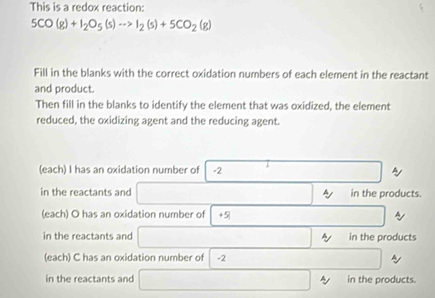 This is a redox reaction:
5CO(g)+I_2O_5(s)to I_2(s)+5CO_2(g)
Fill in the blanks with the correct oxidation numbers of each element in the reactant 
and product. 
Then fill in the blanks to identify the element that was oxidized, the element 
reduced, the oxidizing agent and the reducing agent. 
(each) I has an oxidation number of -2 1
in the reactants and in the products. 
(each) O has an oxidation number of +5|
A 
in the reactants and in the products 
(each) C has an oxidation number of -2
in the reactants and in the products.