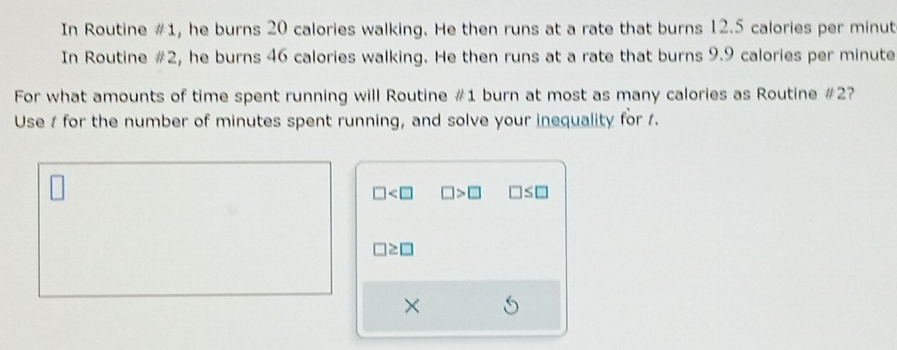 In Routine #1, he burns 20 calories walking. He then runs at a rate that burns 12.5 calories per minut
In Routine #2, he burns 46 calories walking. He then runs at a rate that burns 9.9 calories per minute
For what amounts of time spent running will Routine # 1 burn at most as many calories as Routine # 2? 
Use 1 for the number of minutes spent running, and solve your inequality for 1.
□ □ >□ □ ≤ □
□ ≥ □
×