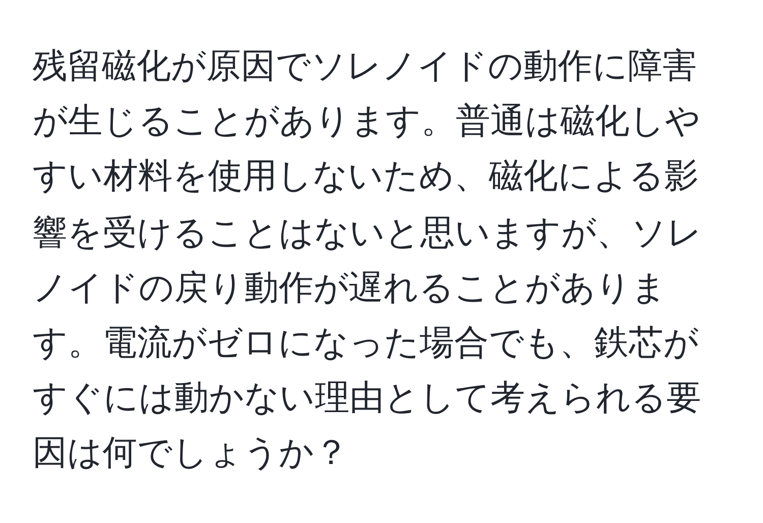 残留磁化が原因でソレノイドの動作に障害が生じることがあります。普通は磁化しやすい材料を使用しないため、磁化による影響を受けることはないと思いますが、ソレノイドの戻り動作が遅れることがあります。電流がゼロになった場合でも、鉄芯がすぐには動かない理由として考えられる要因は何でしょうか？