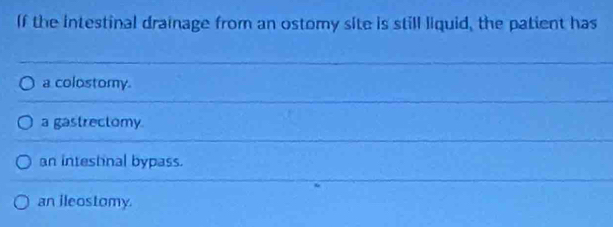 If the intestinal drainage from an ostomy site is still liquid, the patient has
a colostomy.
a gastrectomy.
an intestinal bypass.
an ileostomy.