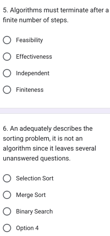 Algorithms must terminate after a
finite number of steps.
Feasibility
Effectiveness
Independent
Finiteness
6. An adequately describes the
sorting problem, it is not an
algorithm since it leaves several
unanswered questions.
Selection Sort
Merge Sort
Binary Search
Option 4