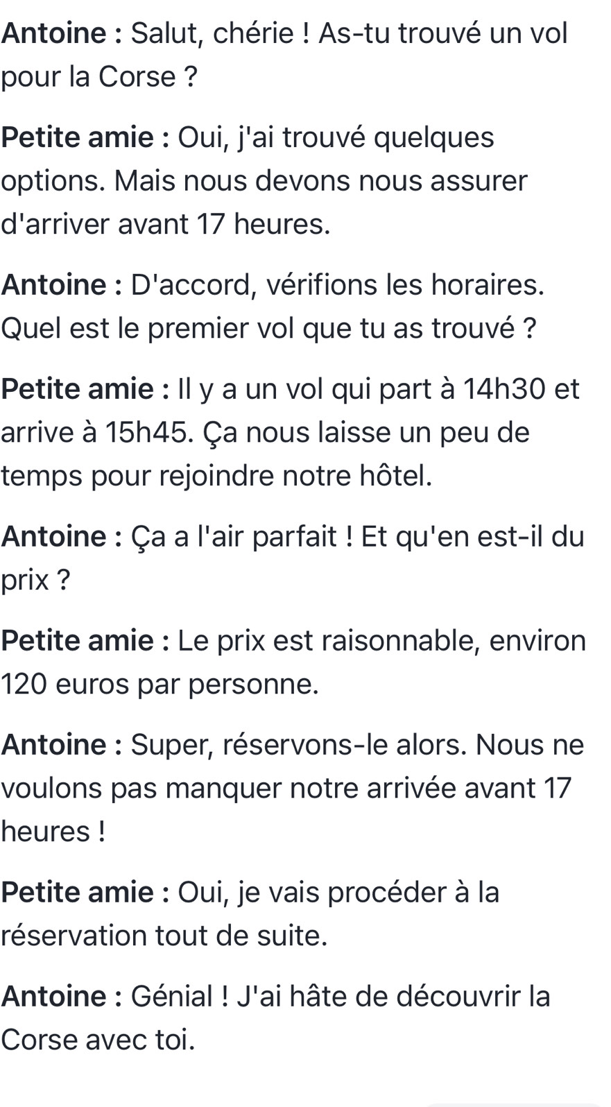 Antoine : Salut, chérie ! As-tu trouvé un vol 
pour la Corse ? 
Petite amie : Oui, j'ai trouvé quelques 
options. Mais nous devons nous assurer 
d'arriver avant 17 heures. 
Antoine : D'accord, vérifions les horaires. 
Quel est le premier vol que tu as trouvé ? 
Petite amie : Il y a un vol qui part à 14h30 et 
arrive à 15h45. Ça nous laisse un peu de 
temps pour rejoindre notre hôtel. 
Antoine : Ça a l'air parfait ! Et qu'en est-il du 
prix ? 
Petite amie : Le prix est raisonnable, environ
120 euros par personne. 
Antoine : Super, réservons-le alors. Nous ne 
voulons pas manquer notre arrivée avant 17
heures ! 
Petite amie : Oui, je vais procéder à la 
réservation tout de suite. 
Antoine : Génial ! J'ai hâte de découvrir la 
Corse avec toi.