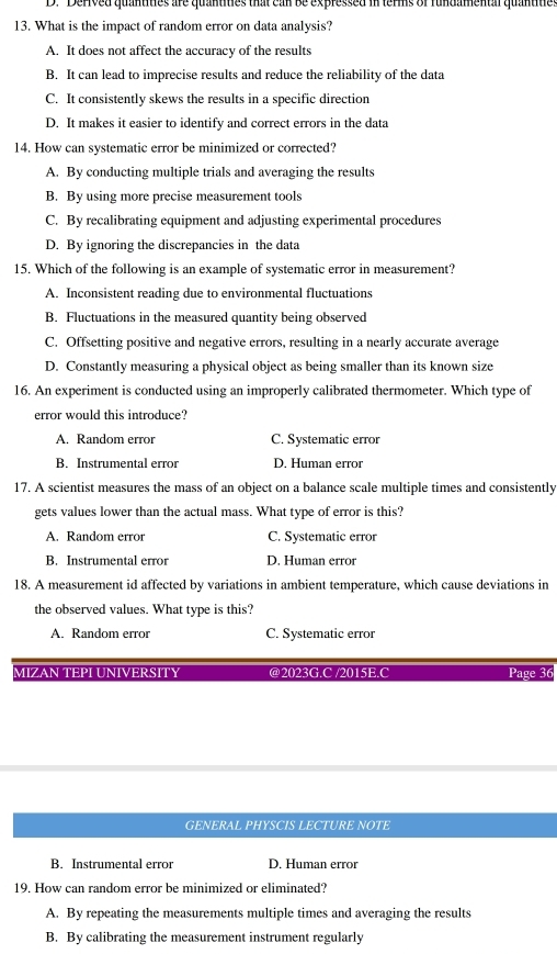 Derived quantities are quantities that can be expressed in terms of fundamental quantitie
13. What is the impact of random error on data analysis?
A. It does not affect the accuracy of the results
B. It can lead to imprecise results and reduce the reliability of the data
C. It consistently skews the results in a specific direction
D. It makes it easier to identify and correct errors in the data
14. How can systematic error be minimized or corrected?
A. By conducting multiple trials and averaging the results
B. By using more precise measurement tools
C. By recalibrating equipment and adjusting experimental procedures
D. By ignoring the discrepancies in the data
15. Which of the following is an example of systematic error in measurement?
A. Inconsistent reading due to environmental fluctuations
B. Fluctuations in the measured quantity being observed
C. Offsetting positive and negative errors, resulting in a nearly accurate average
D. Constantly measuring a physical object as being smaller than its known size
16. An experiment is conducted using an improperly calibrated thermometer. Which type of
error would this introduce?
A. Random error C. Systematic error
B. Instrumental error D. Human error
17. A scientist measures the mass of an object on a balance scale multiple times and consistently
gets values lower than the actual mass. What type of error is this?
A. Random error C. Systematic error
B. Instrumental error D. Human error
18. A measurement id affected by variations in ambient temperature, which cause deviations in
the observed values. What type is this?
A. Random error C. Systematic error
MIZAN TEPLUNIVERSITY @2023G C /2015B C Page 36
GENERAL PHYSCIS LECTURE NOTE
B. Instrumental error D. Human error
19. How can random error be minimized or eliminated?
A. By repeating the measurements multiple times and averaging the results
B. By calibrating the measurement instrument regularly