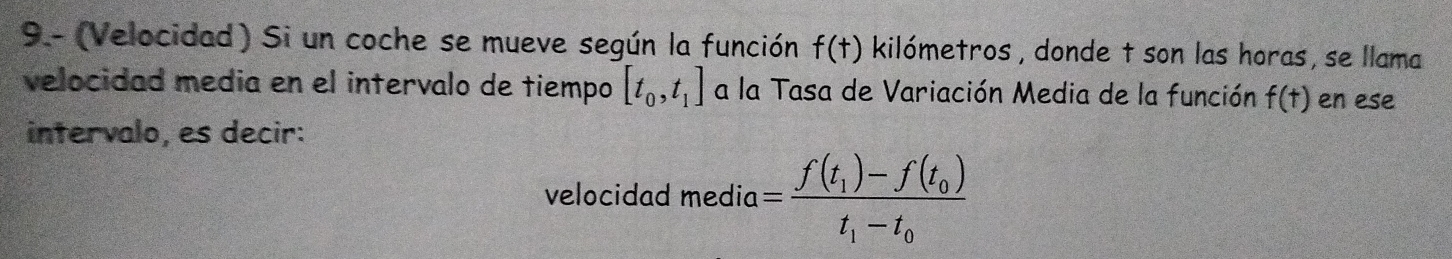 9.- (Velocidad) Si un coche se mueve según la función f(t) kilómetros , donde t son las horas, se llama 
velocidad media en el intervalo de tiempo [t_0,t_1] a la Tasa de Variación Media de la función f(t) en ese 
intervalo, es decir: 
velocidad media=frac f(t_1)-f(t_0)t_1-t_0