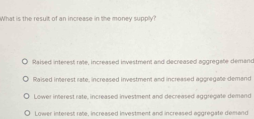 What is the result of an increase in the money supply?
Raised interest rate, increased investment and decreased aggregate demand
Raised interest rate, increased investment and increased aggregate demand
Lower interest rate, increased investment and decreased aggregate demand
Lower interest rate, increased investment and increased aggregate demand