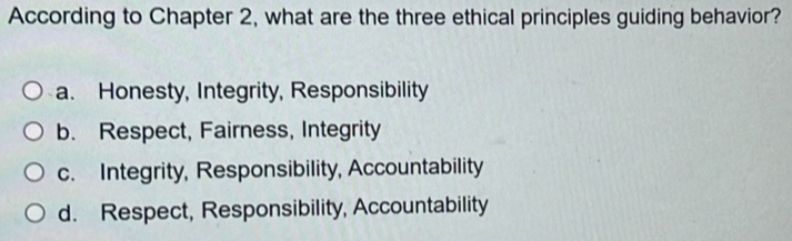 According to Chapter 2, what are the three ethical principles guiding behavior?
a. Honesty, Integrity, Responsibility
b. Respect, Fairness, Integrity
c. Integrity, Responsibility, Accountability
d. Respect, Responsibility, Accountability