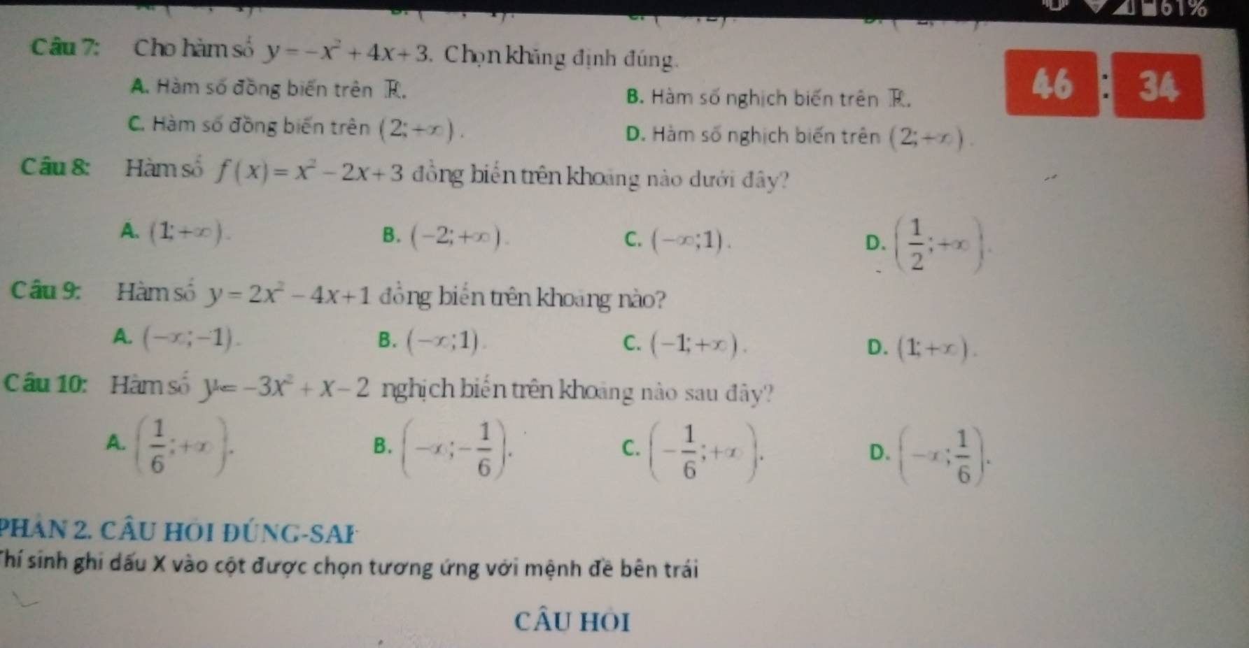 ■61%
Câu 7: Cho hàm số y=-x^2+4x+3 Chọn khăng định đúng.
A. Hàm số đồng biến trên R. B. Hàm số nghịch biến trên R.
46 : 34
C. Hàm số đồng biến trên (2;+∈fty ). D. Hàm số nghịch biến trên (2;+x). 
C âu 8: Hàm số f(x)=x^2-2x+3 đồng biến trên khoảng nào dưới đây?
A. (1;+∈fty ). B. (-2;+∈fty ). C. (-∈fty ;1). D. ( 1/2 ;+∈fty ). 
Câu 9: Hàm số y=2x^2-4x+1 đồng biến trên khoảng nào?
A. (-x;-1). B. (-x;1). C. (-1;+x). D. (1;+x). 
Câu 10: Hàm số y=-3x^2+x-2 nghịch biến trên khoảng nào sau đây?
A. ( 1/6 ;+x). (-x;- 1/6 ). (- 1/6 ;+x). (-x; 1/6 ). 
B.
C.
D.
PHAn 2. CÂu HOi đÚnG-SAP
Thí sinh ghi dấu X vào cột được chọn tương ứng với mệnh đề bên trái
cÂu hỏi