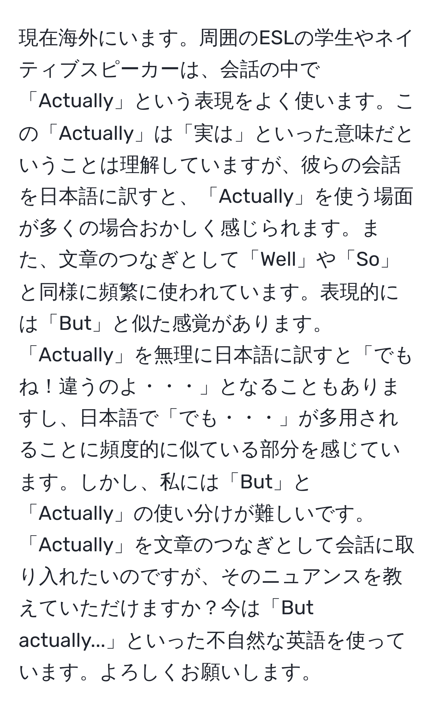 現在海外にいます。周囲のESLの学生やネイティブスピーカーは、会話の中で「Actually」という表現をよく使います。この「Actually」は「実は」といった意味だということは理解していますが、彼らの会話を日本語に訳すと、「Actually」を使う場面が多くの場合おかしく感じられます。また、文章のつなぎとして「Well」や「So」と同様に頻繁に使われています。表現的には「But」と似た感覚があります。「Actually」を無理に日本語に訳すと「でもね！違うのよ・・・」となることもありますし、日本語で「でも・・・」が多用されることに頻度的に似ている部分を感じています。しかし、私には「But」と「Actually」の使い分けが難しいです。「Actually」を文章のつなぎとして会話に取り入れたいのですが、そのニュアンスを教えていただけますか？今は「But actually...」といった不自然な英語を使っています。よろしくお願いします。