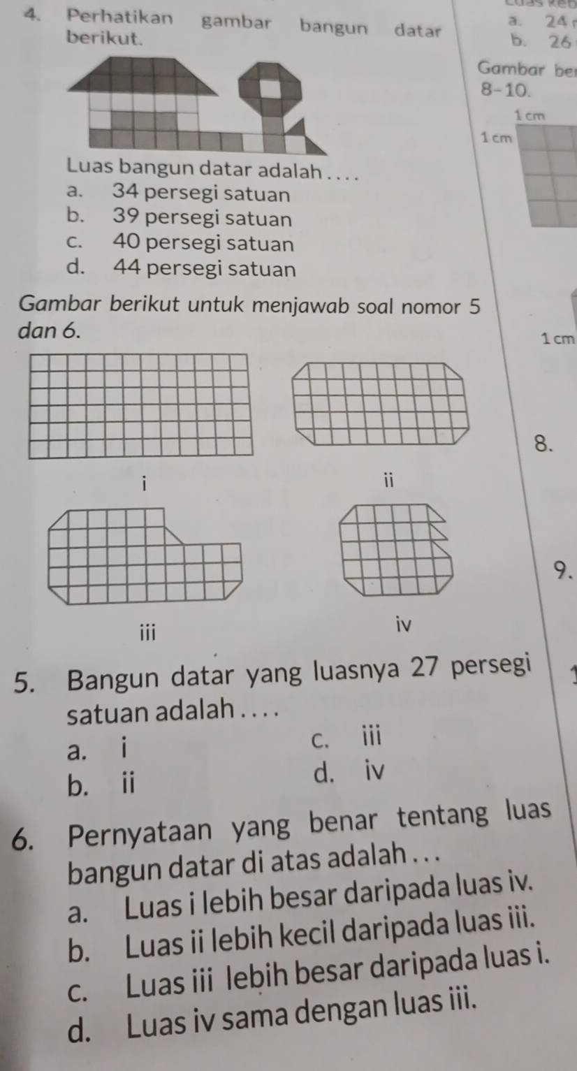 Perhatikan gambar bangun datar a. 24 r
berikut. b. 26
Gambar be
8-10.
1 cm
1 cm
Luas bangun datar adalah . . . .
a. 34 persegi satuan
b. 39 persegi satuan
c. 40 persegi satuan
d. 44 persegi satuan
Gambar berikut untuk menjawab soal nomor 5
dan 6.
1 cm
8.
i
ⅱ
9.
iii
iv
5. Bangun datar yang luasnya 27 persegi
satuan adalah . . . .
a. i c. i
b. i d. iv
6. Pernyataan yang benar tentang luas
bangun datar di atas adalah . . .
a. Luas i lebih besar daripada luas iv.
b. Luas ii lebih kecil daripada luas iii.
c. Luas iii lebih besar daripada luas i.
d. Luas iv sama dengan luas iii.