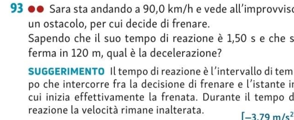 Sara sta andando a 90,0 km/h e vede all’improvvise 
un ostacolo, per cui decide di frenare. 
Sapendo che il suo tempo di reazione è 1,50 s e che s 
ferma in 120 m, qual è la decelerazione? 
SUGGERIMENTO Il tempo di reazione è lintervallo di tem 
po che intercorre fra la decisione di frenare e l’istante in 
cui inizia effettivamente la frenata. Durante il tempo d 
reazione la velocità rimane inalterata.
[-3.79m/s^2