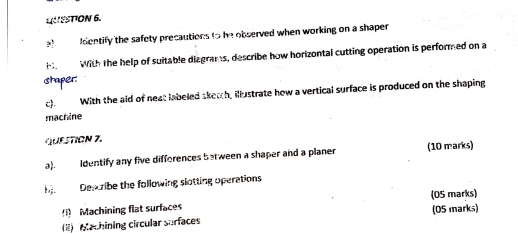 dentify the safety precautions to he observed when working on a shaper 
H With the help of suitable diagrams, describe how horizontal cutting operation is performed on a 
staper: 
c). With the aid of neat labeled sketch, illustrate how a vertical surface is produced on the shaping 
machine 
QUESTION 7. 
a). Identify any five difforences between a shaper and a planer (10 marks) 
Desribe the following slotting operations 
(05 marks) 
Machining flat surfaces 
(1) Mlachining circular surfaces (05 marks)