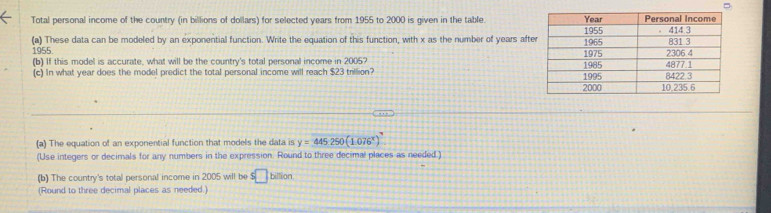 = 
Total personal income of the country (in billions of dollars) for selected years from 1955 to 2000 is given in the table. 
(a) These data can be modeled by an exponential function. Write the equation of this function, with x as the number of years afte
1955
(b) If this model is accurate, what will be the country's total personal income in 2005? 
(c) In what year does the model predict the total personal income will reach $23 trillion? 
(a) The equation of an exponential function that models the data is y=445250(1.076^x)
(Use integers or decimals for any numbers in the expression. Round to three decimal places as needed ) 
(b) The country's total personal income in 2005 will be s□ billior 
(Round to three decimal places as needed.)