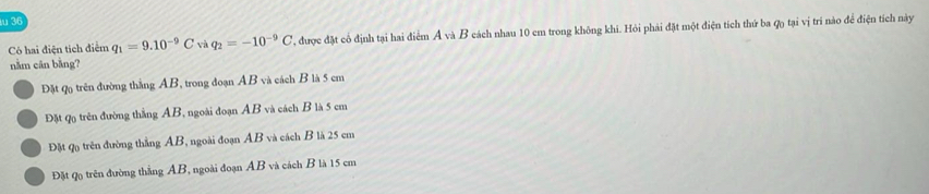 Có hai điện tích điễn q_1=9.10^(-9)C và q_2=-10^(-9)C ', được đặt cổ định tại hai điểm A và B cách nhau 10 em trong không khi. Hỏi phải đặt một điện tích thứ ba ợ) tại vị trí nào để điện tích này
nằm cān bằng?
Đặt q trên đường thắng AB, trong đoạn AB và cách B là 5 cm
Đặt Qọ trên đường thằng AB, ngoài đoạn AB và cách B là 5 cm
Đặt Qo trên đường thắng AB, ngoài đoạn AB và cách B là 25 cm
Đặt Q trên đường thắng AB, ngoài đoạn AB và cách B là 15 cm