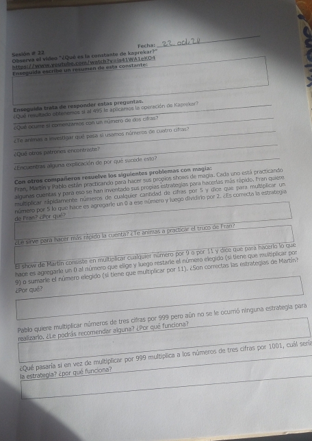 Sesión # 22 Observa el video "¿Qué es la constante de kaprekar?" Fecha:
https://www.voutube.com/watch?v=is41WA1eKO4
Enseguida escribe un resúmen de esta constante:
Enseguida trata de responder estas preguntas.
¿Qué resultado obtenemos si al 495 le aplicamos la operación de Kaprekar?
_¿Qué ocurre sí comenzamos con un número de dos cifras?
_
¿Te animas a investigar qué pasa si usamos números de cuatro cifras?
¿Qué otros patrones encontraste?
¿Encuentras alguna explicación de por qué sucede esto?
Con otros compañeros resuelve los siguientes problemas con magia:
Fran, Martín y Pablo están practicando para hacer sus propios shows de magia. Cada uno está practicando
algunas cuentas y para eso se han inventado sus propias estrategias para hacerías más rápido. Fran quiere
multiplicar rapidamente números de cualquier cantidad de cifras por 5 y dice que para multiplicar un
número por 5 lo que hace es agregarle un 0 a ese número y luego dividirio por 2. ¿Es correcta la estrategia
de Fran? ¿Por qué?
¿Le sirve para hacer más rápido la cuenta? ¿Te animas a practicar el truco de Fran?
El show de Martín consiste en multiplicar cualquier número por 9 o por 11 y dice que para hacerlo lo que
hace es agregarle un 0 al número que elige y luego restarie el número elegido (si tiene que multiplicar por
9) o sumarie el número elegido (si tiene que multiplicar por 11). ¿Son correctas las estrategias de Martín?
¿Por qué?
Pablo quiere multiplicar números de tres cifras por 999 pero aún no se le ocurrió ninguna estrategla para
realizarlo. ¿Le podrás recomendar alguna? ¿Por qué funciona?
¿Qué pasaría si en vez de multiplicar por 999 multiplica a los números de tres cifras por 1001, cuál sería
la estrategia? ¿por qué funciona?
