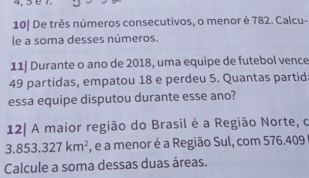 4, 5 é 7. 
10| De três números consecutivos, o menor é 782. Calcu- 
le a soma desses números. 
11| Durante o ano de 2018, uma equipe de futebol vence
49 partidas, empatou 18 e perdeu 5. Quantas partid 
essa equipe disputou durante esse ano? 
12| A maior região do Brasil é a Região Norte, o
3.853.327km^2 , e a menor é a Região Sul, com 576.409
Calcule a soma dessas duas áreas.