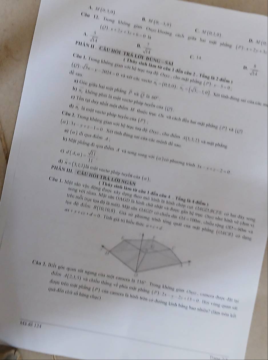 A. M(0,1,0) n. M(0,-1,0)
(0)
Câu 12, Trong không gian Cuykhoảng cách giữa hai mật phẳng (P) x+2y+3z
A. 4x+3x+3x+6=0=6.6 C. M(0,1,0)
 1/sqrt(14) 
n.  7/sqrt(14) 
D. M(0,
UNQ=SM
C. 14
Phàn 1 . Câu hồi trá lời bị (  T hủy sinh làm từ câu 1 đến câu 2 . Tổng là 2 điểm )
(0)
 8/sqrt(14) 
D.
Câu 1. Trong không gian với hệ trực toạ độ Crez , cho mặt phẳng
dè sau sqrt(3)x-y-3024=0 và sối các vecto u_1=(0,1,0),u_2=(sqrt(1),-1,0) (P)· x-6=0,
a) Góc giữa hại mặt phầng 7 và overline rho  là 60°.
b) n, không phái là một vecto pháp tuyển của (2)
Xết tính đùng sai của các m
c) Tổn tại duy nhất một điểm M thuộc trục C và cách đều hai mặt pháng (P) và (C
1)n là một vecto pháp tuyển của (2)  .
Câu 2, Trong không gian với hệ trục toa độ Oxe, cho điểm A(1,1,2) và mặt phảng
(ω ) 4-y++8-1=0 Xết tinh đùng sai của các mệnh đề sau
a (sigma ) di qua điểm A
d(A,e)= sqrt(11)/11 ,
h) Mặt phầng đi qua điểm A và song song với (α) có phương trình 3x-y+z-2=0
(1) a=(1,1,1) là một vecto pháp tuyển của (ơ).
Phản HL 'Câu hội trá lời ngan
( Thủy sinh làm từ câu 1 đến câu 4 - Tổng là 4 điểm )
Câu 1. Một sân vận động được xây dựng theo mô hình là hình chóp cụr CMGZBCFS có bai đây song
tọa độ điểm
song với nhau. Mặt sân OAGD là hình chữ nhật và được gần hệ trục Cow như hình về (đơn và
trên mỗi trục toa độ là mét). Mặt sân OMGD có chiếu dài CM=100cm , chiều rộng CD=60cm
Tinh giả trị biểu thức (t+c)+d
ax+c+d=0 B(10,10,8) Giá sử phương trình tổng quát của mặt phẳng (CCS) có dang
Câu 2. Biết góc quan sát ngamera là 116° Trong không gian Clez , camera được đặt tại
điểm A(2,1,5) và chiều thắng về phía mặt pháng (2) 2x-y-2z+11=0
quà đền chū số hàng chuc)
được trên mặt phẳng (P) của camera là hình tròn có đường kinh bảng bao nhiều? (làm tòa kết
Hải vùng quan sát
Mã đè 124