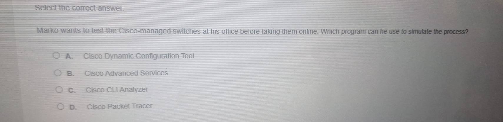 Select the correct answer.
Marko wants to test the Cisco-managed switches at his office before taking them online. Which program can he use to simulate the process?
A. Cisco Dynamic Configuration Tool
B. Cisco Advanced Services
C. Cisco CLI Analyzer
D. Cisco Packet Tracer