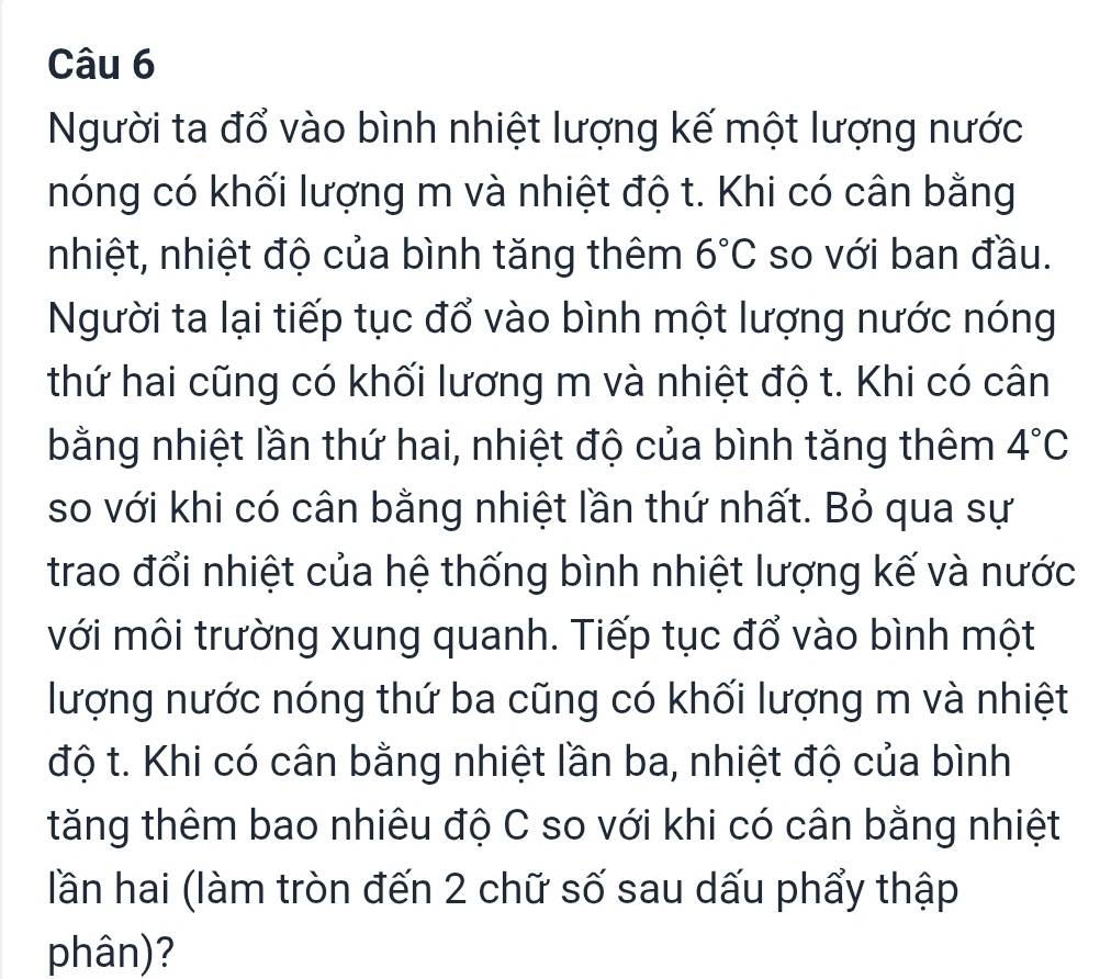 Người ta đổ vào bình nhiệt lượng kế một lượng nước 
nóng có khối lượng m và nhiệt độ t. Khi có cân bằng 
nhiệt, nhiệt độ của bình tăng thêm 6°C so với ban đầu. 
Người ta lại tiếp tục đổ vào bình một lượng nước nóng 
thứ hai cũng có khối lương m và nhiệt độ t. Khi có cân 
bằng nhiệt lần thứ hai, nhiệt độ của bình tăng thêm 4°C
so với khi có cân bằng nhiệt lần thứ nhất. Bỏ qua sự 
trao đổi nhiệt của hệ thống bình nhiệt lượng kế và nước 
với môi trường xung quanh. Tiếp tục đổ vào bình một 
lượng nước nóng thứ ba cũng có khối lượng m và nhiệt 
độ t. Khi có cân bằng nhiệt lần ba, nhiệt độ của bình 
tăng thêm bao nhiêu độ C so với khi có cân bằng nhiệt 
lần hai (làm tròn đến 2 chữ số sau dấu phẩy thập