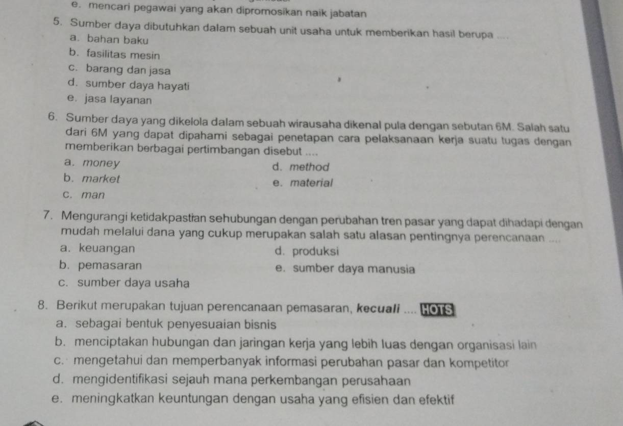 e. mencari pegawai yang akan dipromosíkan naik jabatan
5. Sumber daya dibutuhkan dalam sebuah unit usaha untuk memberikan hasil berupa ....
a. bahan baku
b. fasilitas mesin
c. barang dan jasa
d. sumber daya hayati
e. jasa layanan
6. Sumber daya yang dikelola dalam sebuah wirausaha dikenal pula dengan sebutan 6M. Salah satu
dari 6M yang dapat dipahami sebagai penetapan cara pelaksanaan kerja suatu tugas dengan
memberikan berbagai pertimbangan disebut ....
a. money d. method
b. market e. material
c. man
7. Mengurangi ketidakpastian sehubungan dengan perubahan tren pasar yang dapat dihadapi dengan
mudah melalui dana yang cukup merupakan salah satu alasan pentingnya perencanaan ....
a. keuangan d. produksi
b. pemasaran e. sumber daya manusia
c. sumber daya usaha
8. Berikut merupakan tujuan perencanaan pemasaran, kecuali . HOTS
a. sebagai bentuk penyesuaian bisnis
b. menciptakan hubungan dan jaringan kerja yang lebih luas dengan organisasi lain
c. mengetahui dan memperbanyak informasi perubahan pasar dan kompetitor
d. mengidentifikasi sejauh mana perkembangan perusahaan
e. meningkatkan keuntungan dengan usaha yang efisien dan efektif