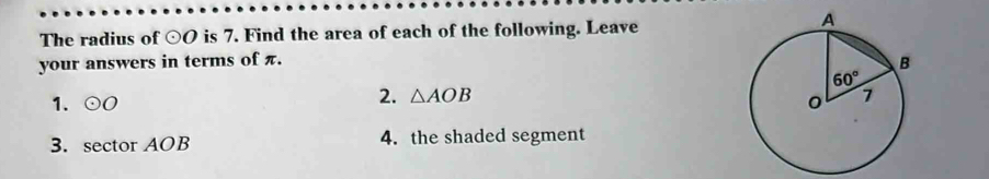 The radius of odot O is 7. Find the area of each of the following. Leave
your answers in terms of π.
1. odot O
2. △ AOB
3. sector AOB 4. the shaded segment