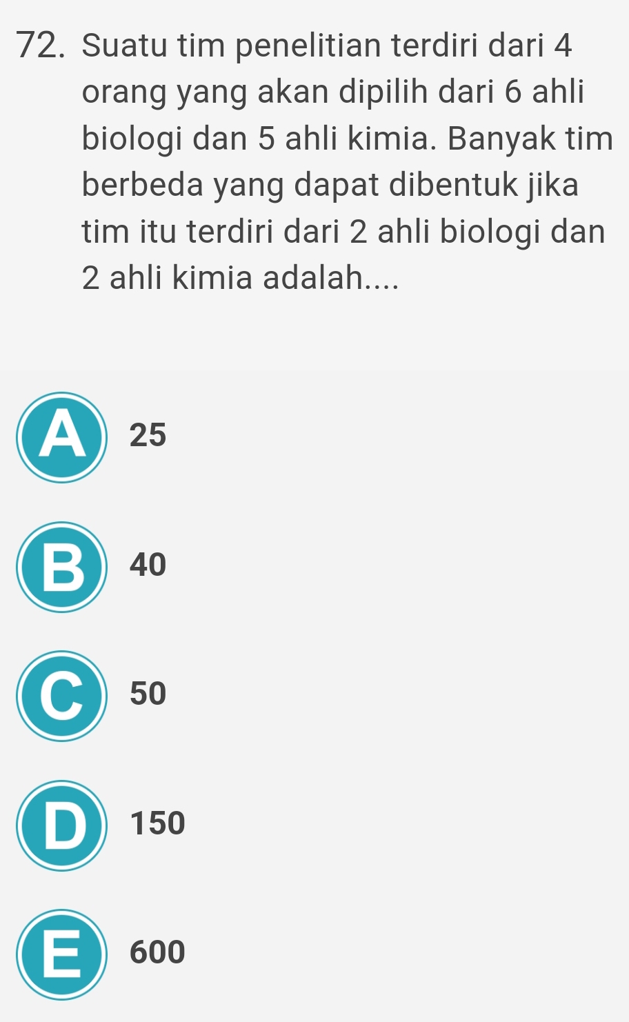 Suatu tim penelitian terdiri dari 4
orang yang akan dipilih dari 6 ahli
biologi dan 5 ahli kimia. Banyak tim
berbeda yang dapat dibentuk jika
tim itu terdiri dari 2 ahli biologi dan
2 ahli kimia adalah....
A 25
B) 40
C) 50
D) 150
E 600