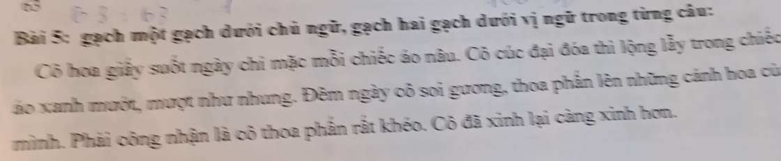 gạch một gạch dưới chủ ngữ, gạch hai gạch dưới vị ngữ trong từng câu: 
Cô hoa giảy suốt ngày chi mặc mỗi chiếc áo nâu. Cô cúc đại đóa thì lộng lẫy trong chiếc 
áo xanh mướt, mượt như nhung. Đêm ngày cô soi gương, thoa phần lên những cánh hoa củ 
minh. Phải công nhận là cô thoa phần rắt khéo. Cô đã xinh lại càng xinh hơn.