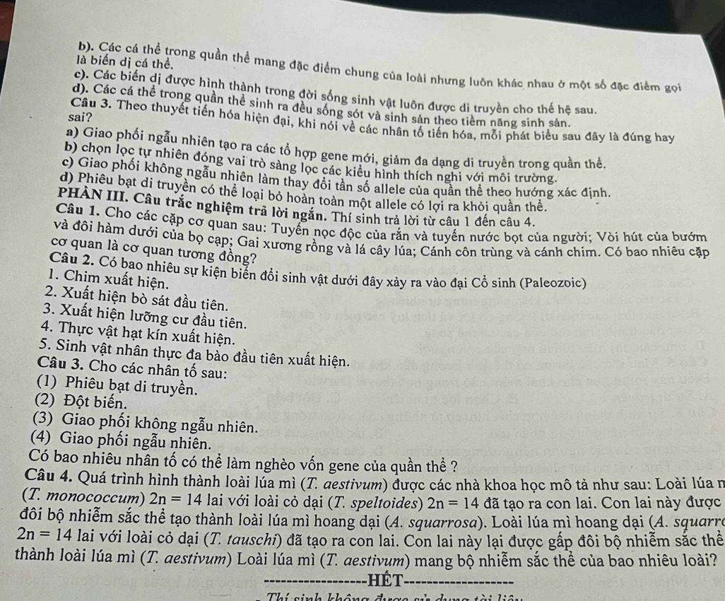 là biến dị cá thể.
b). Các cá thể trong quần thể mang đặc điểm chung của loài nhưng luôn khác nhau ở một số đặc điểm gọi
c). Các biến dị được hình thành trong đời sống sinh vật luôn được di truyền cho thế hệ sau
d). Các cá thể trong quần thể sinh ra đều sống sót và sinh sản theo tiềm năng sinh sản.
sai?
Câu 3. Theo thuyết tiến hóa hiện đại, khi nói về các nhân tố tiến hóa, mỗi phát biểu sau đây là đúng hay
a) Giao phối ngẫu nhiên tạo ra các tổ hợp gene mới, giảm đa dạng di truyền trong quần thể
b) chọn lọc tự nhiên đóng vai trò sàng lọc các kiêu hình thích nghi với môi trường.
c) Giao phối không ngẫu nhiên làm thay đổi tần số allele của quần thể theo hướng xác định.
d) Phiêu bạt di truyền có thể loại bỏ hoàn toàn một allele có lợi ra khỏi quần thể
PHÀN III. Câu trắc nghiệm trã lời ngăn. Thí sinh trả lời từ câu 1 đến câu 4.
Câu 1. Cho các cặp cơ quan sau: Tuyển nọc độc của rắn và tuyến nước bọt của người; Vòi hút của bướm
và đôi hàm dưới của bọ cạp; Gai xương rồng và lá cây lúa; Cánh côn trùng và cánh chim. Có bao nhiêu cặp
cơ quan là cơ quan tương đồng?
Câu 2. Có bao nhiêu sự kiện biển đổi sinh vật dưới đây xảy ra vào đại Cổ sinh (Paleozoic)
1. Chim xuất hiện.
2. Xuất hiện bò sát đầu tiên.
3. Xuất hiện lưỡng cư đầu tiên.
4. Thực vật hạt kín xuất hiện.
5. Sinh vật nhân thực đa bảo đầu tiên xuất hiện.
Câu 3. Cho các nhân tố sau:
(1) Phiêu bạt di truyền.
(2) Đột biến.
(3) Giao phối không ngẫu nhiên.
(4) Giao phối ngẫu nhiên.
Có bao nhiêu nhân tố có thể làm nghèo vốn gene của quần thể ?
Câu 4. Quá trình hình thành loài lúa mì (T. destivum) được các nhà khoa học mô tả như sau: Loài lúa n
(T. monococcum) 2n=14 lai với loài cỏ dại (T. speltoides) 2n=14 đã tạo ra con lai. Con lai này được
đôi bộ nhiễm sắc thể tạo thành loài lúa mì hoang dại (A. squarrosa). Loài lúa mì hoang dại (A. squarre
2n=14lai với loài cỏ dại (T. tauschi) đã tạo ra con lai. Con lai này lại được gấp đôi bộ nhiễm sắc thể
thành loài lúa mì (T. destivum) Loài lúa mì (T. destivum) mang bộ nhiễm sắc thể của bao nhiêu loài?
_hét_
Thí sinh không đ