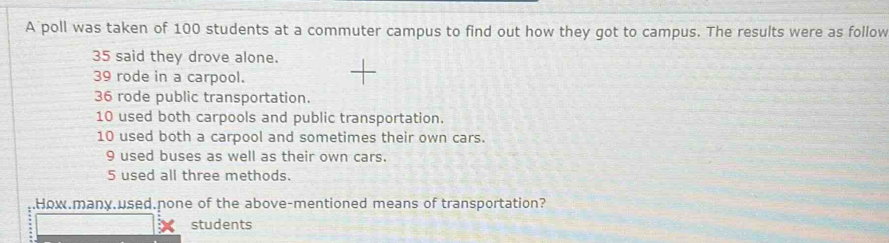 A poll was taken of 100 students at a commuter campus to find out how they got to campus. The results were as follow
35 said they drove alone.
39 rode in a carpool.
36 rode public transportation.
10 used both carpools and public transportation.
10 used both a carpool and sometimes their own cars.
9 used buses as well as their own cars.
5 used all three methods. 
How.many.used.none of the above-mentioned means of transportation? 
students