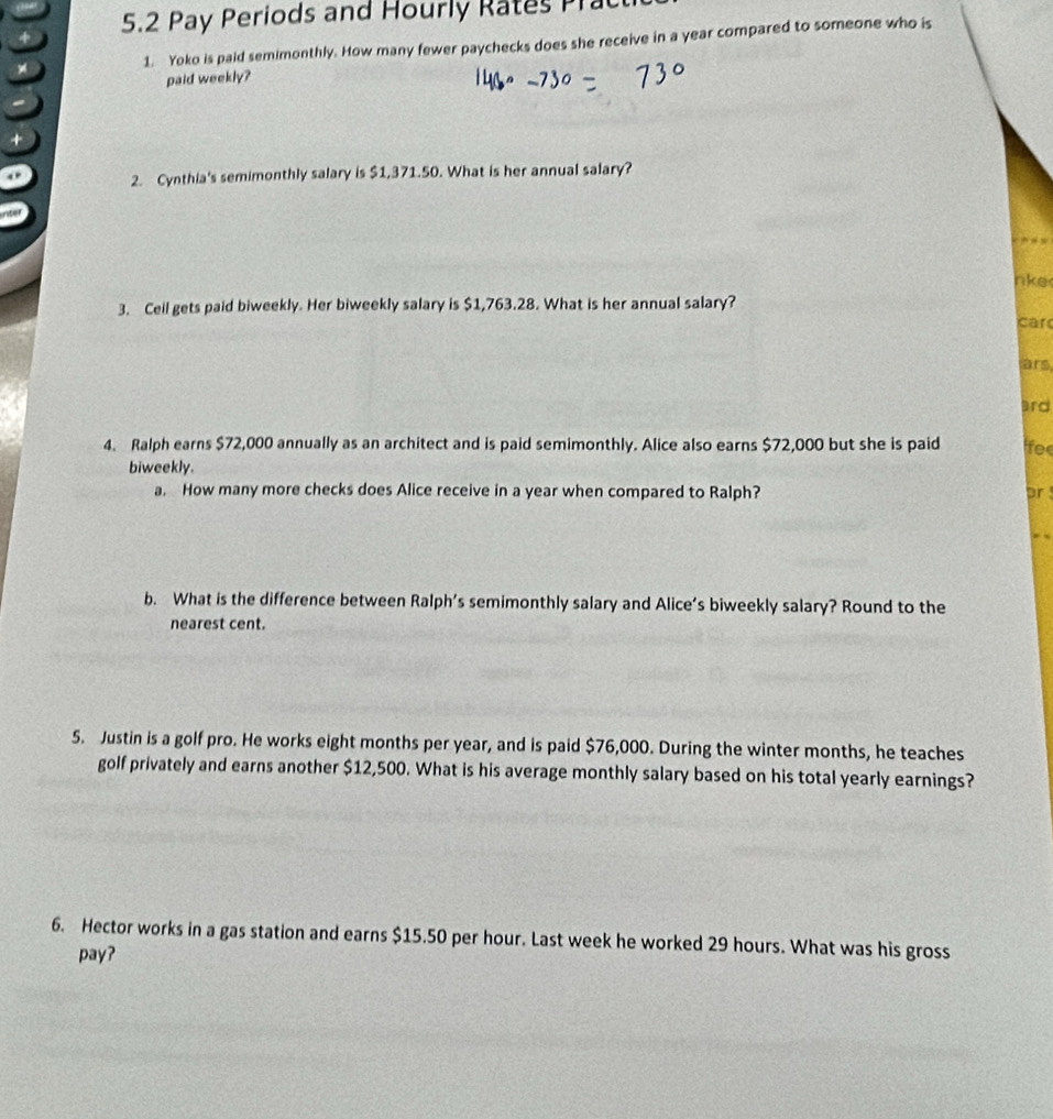 5.2 Pay Periods and Hourly Rates Prac 
1. Yoko is paid semimonthly. How many fewer paychecks does she receive in a year compared to someone who is 
paid weekly? 
2. Cynthia's semimonthly salary is $1,371.50. What is her annual salary? 
nke 
3. Ceil gets paid biweekly. Her biweekly salary is $1,763.28. What is her annual salary? 
car 
ars 
ard 
4. Ralph earns $72,000 annually as an architect and is paid semimonthly. Alice also earns $72,000 but she is paid lfee 
biweekly. 
a. How many more checks does Alice receive in a year when compared to Ralph? pr 
, , 
b. What is the difference between Ralph’s semimonthly salary and Alice’s biweekly salary? Round to the 
nearest cent. 
5. Justin is a golf pro. He works eight months per year, and is paid $76,000. During the winter months, he teaches 
golf privately and earns another $12,500. What is his average monthly salary based on his total yearly earnings? 
6. Hector works in a gas station and earns $15.50 per hour. Last week he worked 29 hours. What was his gross 
pay?