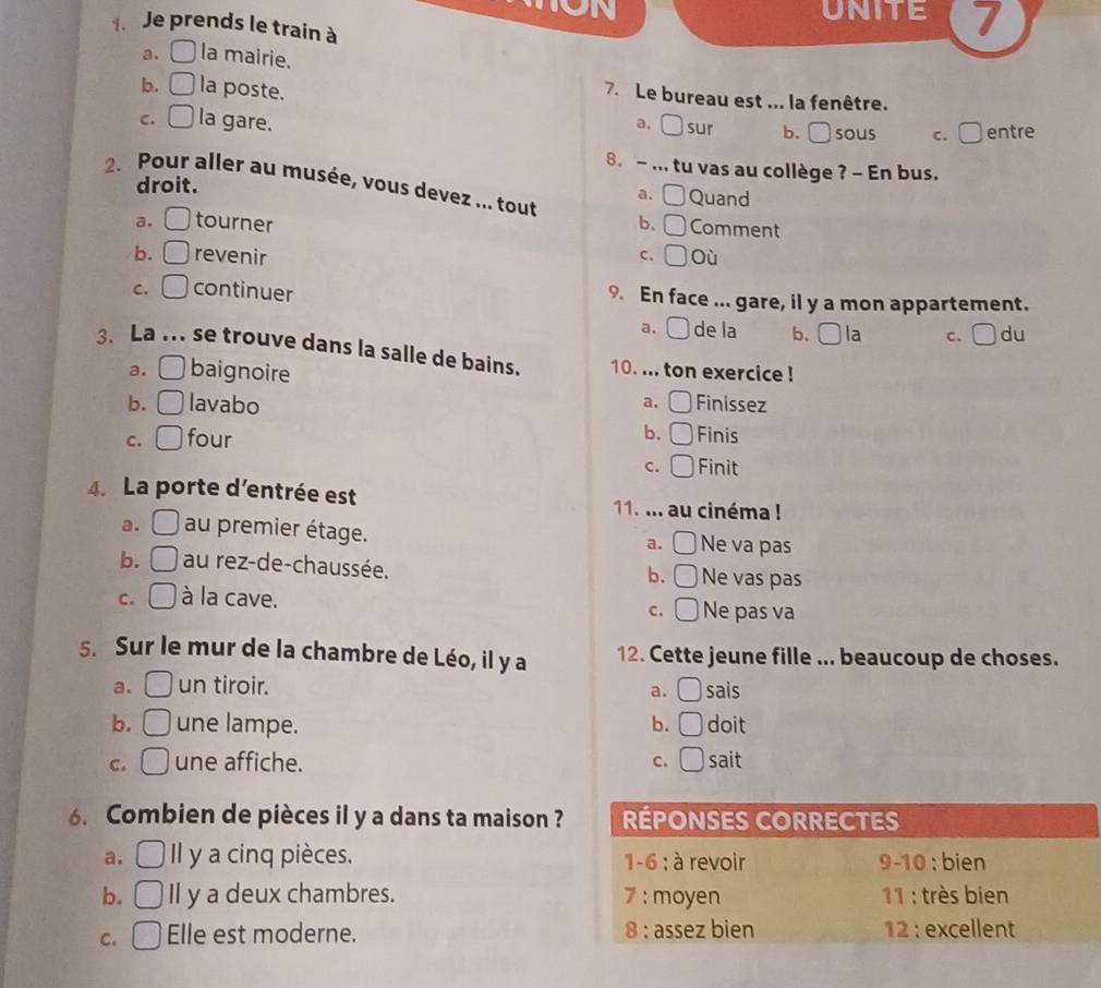 UNITE 7
1. Je prends le train à
a、 la mairie.
b. la poste.
7. Le bureau est ... la fenêtre.
C. la gare. a. ( sur b. □ sous c. □ entre
8. - ... tu vas au collège ? - En bus.
droit. Quand
a. [
2. Pour aller au musée, vous devez ... tout b、 Comment
a. tourner
b. revenir c. Où
C. continuer 9. En face ... gare, il y a mon appartement.
a. de la b. [ la c. □ du
3. La ... se trouve dans la salle de bains. 10. ... ton exercice !
a. baignoire
a.
b. lavabo Finissez
b.
C. four Finis
C. Finit
4. La porte d'entrée est 11. ... au cinéma !
a. au premier étage. Ne va pas
a.
b. au rez-de-chaussée. Ne vas pas
b.
C. à la cave. Ne pas va
C.
5. Sur le mur de la chambre de Léo, il y a 12. Cette jeune fille ... beaucoup de choses.
a. un tiroir. sais
a.
b. une lampe. b. doit
C. une affiche. C. sait
6. Combien de pièces il y a dans ta maison ?
a. Il y a cinq pièces. 
b. Il y a deux chambres.
C. Elle est moderne.