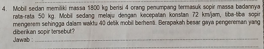 Mobil sedan memiliki massa 1800 kg berisi 4 orang penumpang termasuk sopir massa badannya 
rata-rata 50 kg. Mobil sedang melaju dengan kecepatan konstan 72 km/jam, tiba-tiba sopir 
mengerem sehingga dalam waktu 40 detik mobil berhenti. Berapakah besar gaya pengereman yang 
diberikan sopir tersebut? 
Jawab :_ 
_