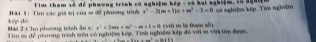 Tim tham số để phương trình có nghiệm kép - có hai nghiệm, có nghiệm
Bài 1: Tìm các giá trị của m để phương trình x^2-2(m+1)x+m^2-3=0 có nghiệm kép. Tìm nghiệm
kép đó.
Bài 2:Cho phương trình ẩn x : x^2+2mx+m^2-m+1=0 (với m là tham số),
Tim m để phương trình trên có nghiệm kép. Tính nghiệm kép đó với m vừa tìm được.
x^2-(2m+1)x+m^2=0(1)