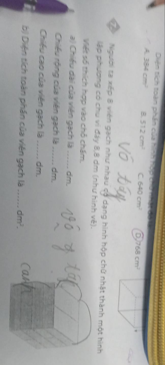 Diện tích toàn phần của hình hộp chữ nhật đó
A 384cm^2 = 512cm^2 C. 640cm^2 6 768cm^2
,
T Người ta xếp 8 viên gạch như nhau có dạng hình hộp chữ nhật thành một hình
lập phương có chu vi đáy 8, 8 dm (như hình vệ).
Viết số thích hợp vào chỗ chấm.
a) Chiều dài của viên gạch là_ dm.
Chiều rộng của viên gạch là_ dm.
Chiếu cao của viên gạch là ...... dm.
b) Diện tích toàn phần của viên gạch là _ dm^2. 
as