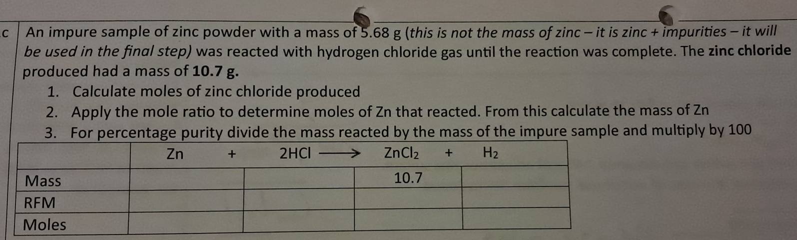 An impure sample of zinc powder with a mass of 5.68 g (this is not the mass of zinc - it is zinc + impurities - it will
be used in the final step) was reacted with hydrogen chloride gas until the reaction was complete. The zinc chloride
produced had a mass of 10.7 g.
1. Calculate moles of zinc chloride produced
2. Apply the mole ratio to determine moles of Zn that reacted. From this calculate the mass of Zn
3. For percentage purity divide the mass reacted by the mass of the impure sample and multiply by 100