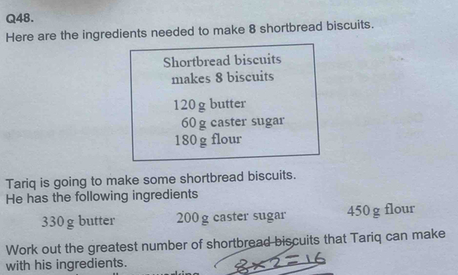 Here are the ingredients needed to make 8 shortbread biscuits. 
Shortbread biscuits 
makes 8 biscuits
120 g butter
60 g caster sugar
180g flour 
Tariq is going to make some shortbread biscuits. 
He has the following ingredients
330g butter 200 g caster sugar 450 g flour 
Work out the greatest number of shortbread biscuits that Tariq can make 
with his ingredients.