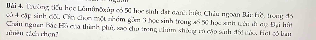 tor: 
Bài 4. Trường tiểu học Lômônôxôp có 50 học sinh đạt danh hiệu Cháu ngoan Bác Hồ, trong đó 
có 4 cặp sinh đôi. Cần chọn một nhóm gồm 3 học sinh trong số 50 học sinh trên đi dự Đại hội 
Cháu ngoan Bác Hồ của thành phố, sao cho trong nhóm không có cặp sinh đôi nào. Hỏi có bao 
nhiêu cách chọn?