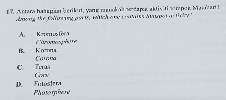 Antara bahagian berikut, yang manakah terdapat aktiviti tompok Matahari?
Among the following parts, which one contains Sunspot activity?
A. Kromosfera
Chromosphere
B. Korona
Corona
C. Teras
Core
D. Fotosfera
Photosphere