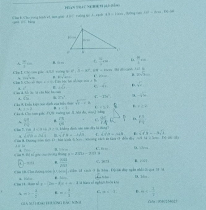 PHẢN TRÁC NGHỆM (4,0 điểm)
Cku 1. Cho trong hinh vě. tam giác A∥( vuông tai A . canh AB=100s , dường cao AB=8cm. Độ dài
cạnh BC bảng
A.  50/3 cm. B. 6cm . C.  32/3 cm. D.  40/3 cm
Câu 2. Cho tam giác AⅣB vuông tại B , t.widehat B=60°,BH=10cm D Độ dài cạnh AH là
A. 15sqrt(3)cm B. 10sqrt(3)cm. C. 20cmn D. 20sqrt(3)cm.
Câu 3. Cho số thực x>0. Cân bộc hai số học cos x1xss
A. x^2. B. ± sqrt(x). C. -sqrt(x), D.
Chu d. à 3a là căn bắc ba của
A. sqrt[3](3a) B. 27a^3. C. -27a^2 D.
Câu 5. Điều kiện xác định của hiểu thức sqrt(2-x) là
A. x>2 R. x<2</tex> C. t≤ 2, D. x≥ 2
Câu 6. Cho tan giác FQN vuờng tại Ⅱ, khi đó, sin Q bằng
A.  QR/PQ . B.  PR/QR . C.  QR/PR  D.  PR/PQ .
Cầu 7. Với A<0</tex> tà JI , , khàng định nào sau đây là dùng?
A. sqrt(A'B)=Bsqrt(A). B. sqrt(A'B)=-Asqrt(B). C. sqrt(A'B)=Asqrt(B) D. sqrt(A'B)=-Bsqrt(A).
Cầu 8. Dường tòn tâm O ; bán kinh 6,5cm ; khoàng cách từ tâm O. đến dây AB là 2.5cm . Độ dài đây
Al  D. 12cm
A. 7cso B. 14cm C. 6cm .
Cầu 9, Hệ số gốc của dường tháng y=2022x-202311
A. )- 202 5 B.  2002/2023  C. 2023 D. 2022
Cầu 10, Cho đương tôu (0,5den) , điễm M cách O là 3dm . Độ dài dây ngắn nhất đi qua 3 là
A. 501u B. 5m Aim Selisc D. 2du .
Câu 11.Ham số y=(2m-3)x+m-3 là hàm số nghịch biện khì
A. n>- 3/2 . i. m C. m D. m<- 3/2 
Gia Sự hoài thưởng bác Ninh Zalo : 0382254027