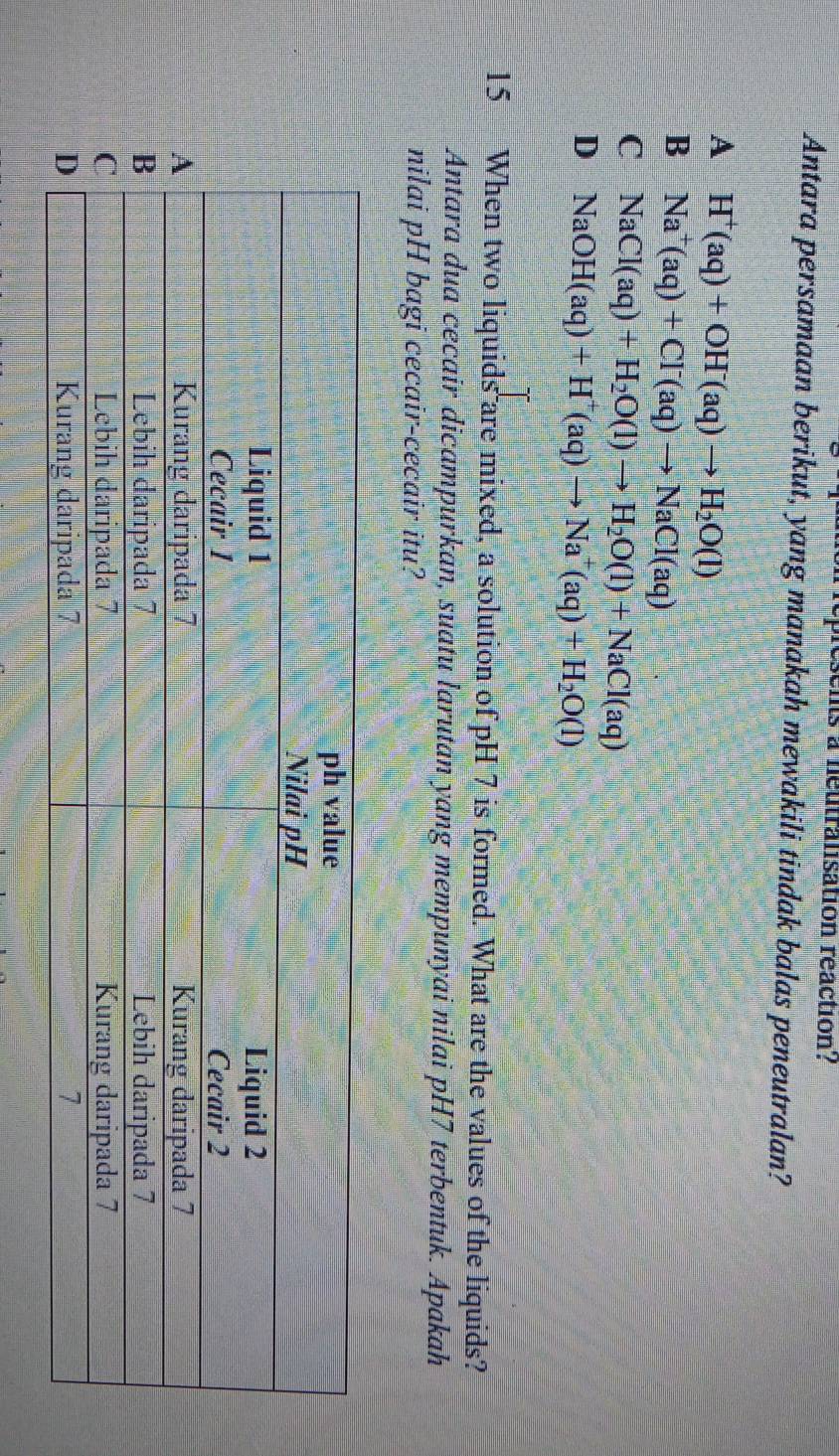 esents a néutralisation réaction?
Antara persamaan berikut, yang manakah mewakili tindak balas peneutralan?
A H^+(aq)+OH^-(aq)to H_2O(l)
B Na^+(aq)+Cl^-(aq)to NaCl(aq)
C NaCl(aq)+H_2O(l)to H_2O(l)+NaCl(aq)
D NaOH(aq)+H^+(aq)to Na^+(aq)+H_2O(l)
15 When two liquids are mixed, a solution of pH 7 is formed. What are the values of the liquids?
Antara dua cecair dicampurkan, suatu larutan yang mempunyai nilai pH7 terbentuk. Apakah
nilai pH bagi cecair-cecair itu?