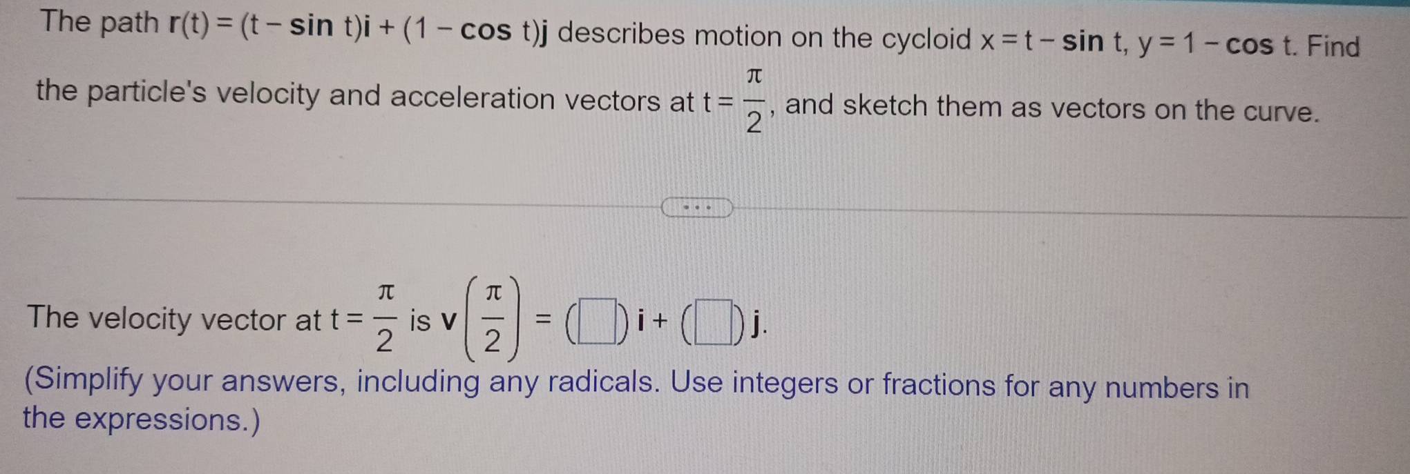 The path r(t)=(t-sin t)i+(1-cos t)j describes motion on the cycloid x=t-sin t, y=1-cos t. Find 
the particle's velocity and acceleration vectors at t= π /2  , and sketch them as vectors on the curve. 
The velocity vector at t= π /2  is v( π /2 )=(□ )i+(□ )j. 
(Simplify your answers, including any radicals. Use integers or fractions for any numbers in 
the expressions.)