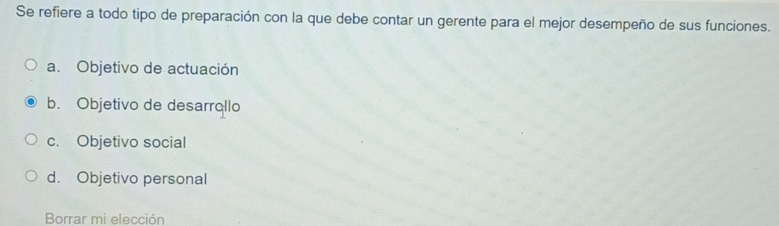 Se refiere a todo tipo de preparación con la que debe contar un gerente para el mejor desempeño de sus funciones.
a. Objetivo de actuación
b. Objetivo de desarrollo
c. Objetivo social
d. Objetivo personal
Borrar mi elección