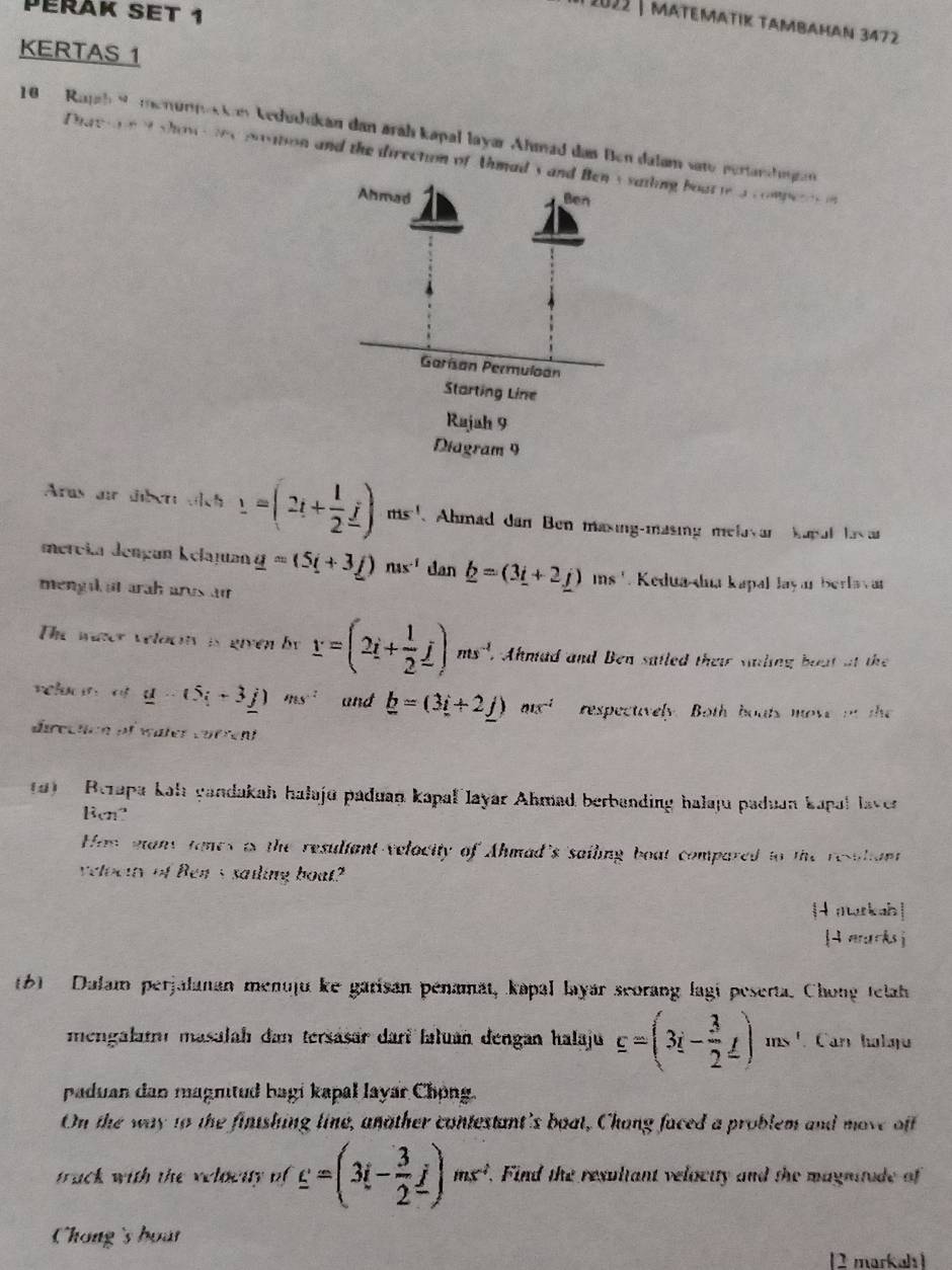 Péřäk set 1
I 2022 | matematık tambahan 3472
KERTAS 1
18  Rapah Se menunnokkan kedudikan dan aráh kapal layar Ahmad das Ben dalam sate pertanhugan
Phaetoei showstes position and the direction of Ahmad'siling boat te a competti
Aras air über oich _ 1=(2t+ 1/2 _ j) ms'. Ahmad dan Ben masing-masing melavar kapul las ar
mereia dengan kelajuan _ a=(5i+3_ j)ns^(-1) dan _ b=(3_ i+2_ j) ms '. Kedua-dua kapal Jayar Berlavar
mengi at arah arus ar
The water velocty is given by Y=(2i+ 1/2 j)ms^(-1). Ahnlad and Ben satled their sailing boat at the
veluan of _ u-(5i+3j) msi and _ b=(3i+2_ j)ms^(-i) respectively. Both bouts move on the
direchen of wäter vörrcnt
a)   Rerapa kah gandakah halajū paduan kapal layar Ahmad berbanding halaju paduan kapal laver
Ben?
Hom many tones is the resuliant velocity of Ahmad's sailing boat compared to the resuliant
veloctty of Ben's sailing boat?
[nwrkah]
[ morksj
61  Dalam perjalanan menuju ke garisan pénamät, kapal layar scorang lagi peserta. Chong telah
mengalamı masalah dan tersäsär dari faluan dengan halaju _ c=(3i- 3/2 _ f) ns '. Car holqu
paduan dan magnitud bagi kapal layar Chong.
On the way to the fintshing line, another contestant's boat, Chong faced a problem and move off
track with the veloenty of _ c=(3i- 3/2 _ j)ms^2. Find the resultant veloctty and the magnitude of
Chong's bout
[2 markah]