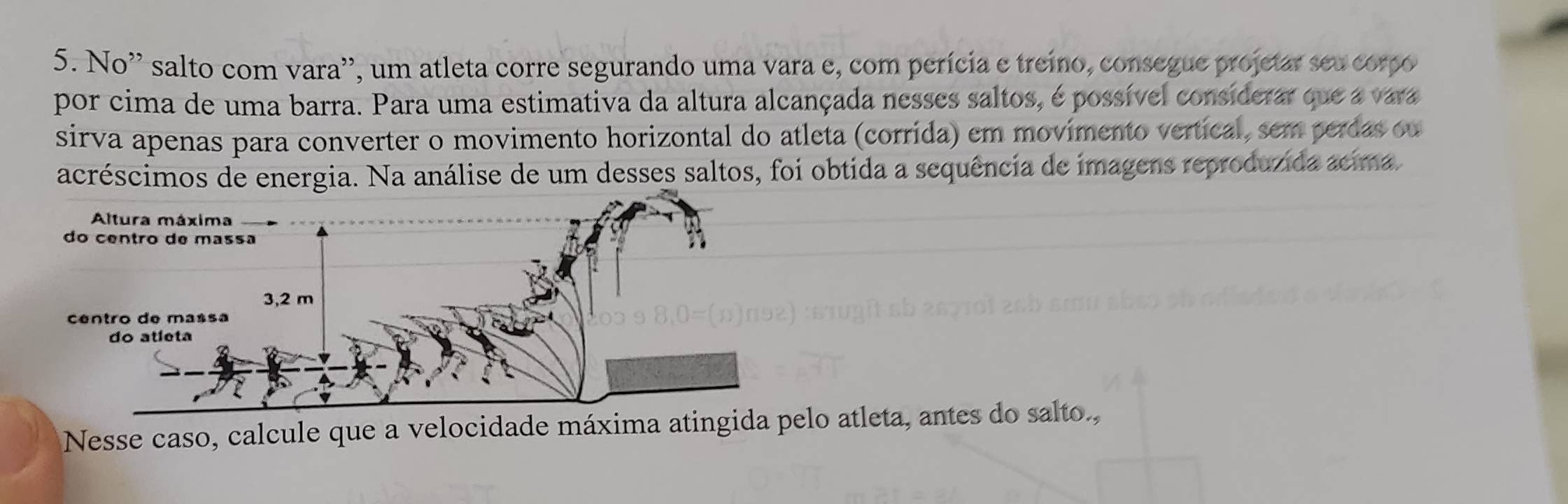 No' salto com vara'', um atleta corre segurando uma vara e, com perícia e treino, consegue projetar seu corpo 
por cima de uma barra. Para uma estimativa da altura alcançada nesses saltos, é possível considerar que a vara 
sirva apenas para converter o movimento horizontal do atleta (corrída) em movímento vertical, sem perdas ou 
acréscimos de energia. Na análise de um desses saltos, foi obtida a sequência de imagens reproduzida acima 
Nesse caso, calcule que a velocidade máxima atingida pelo atleta, antes do salto.,