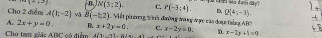 ua tiểm nào dưới đây?
(2,3). B. N(3;2). C. P(-3;4). D. Q(4;-3). 
Cho 2 điểm A(1;-2) và B(-1;2). Viết phương trình đường trung trực của đoạn thẳng AB?
A. 2x+y=0. B. x+2y=0. C. x-2y=0. D. x-2y+1=0. 
Cho tam giác ABC có điểm 4(1^.-2)· B(5,4)