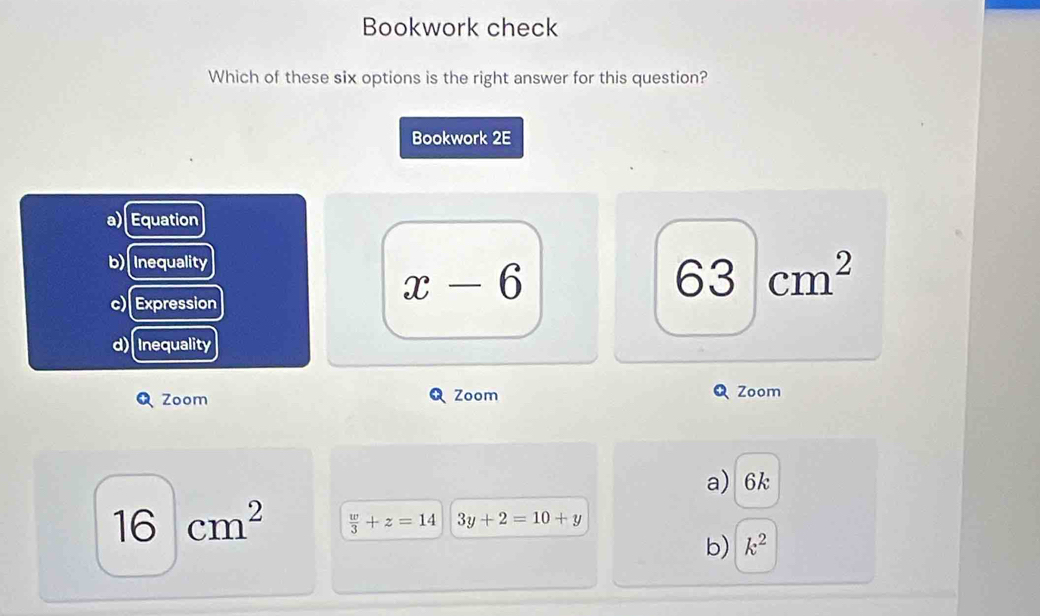 Bookwork check
Which of these six options is the right answer for this question?
Bookwork 2E
a) Equation
b) Inequality
63 cm^2
c) Expression
x-6
d) Inequality
Zoom Zoom Zoom
a) 6k
16 |cm^2  w/3 +z=14 3y+2=10+y
6
b) k^2