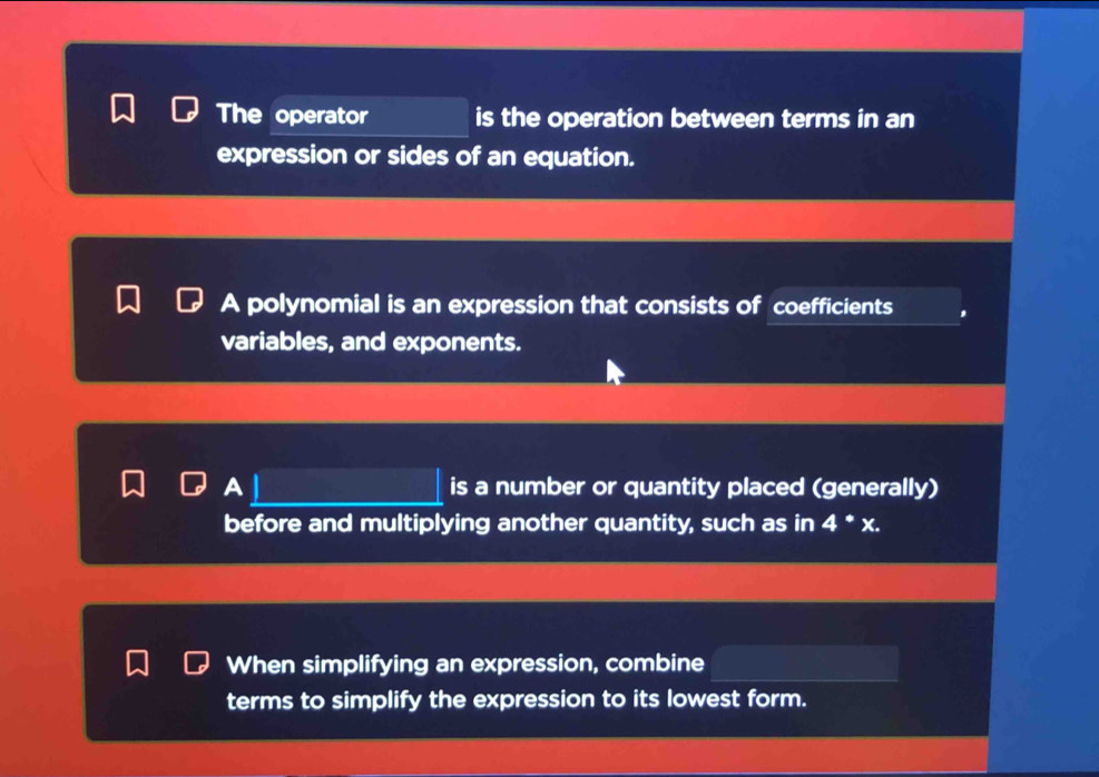 The operator is the operation between terms in an 
expression or sides of an equation. 
A polynomial is an expression that consists of coefficients 
variables, and exponents. 
A is a number or quantity placed (generally) 
before and multiplying another quantity, such as in 4^ast x. 
When simplifying an expression, combine 
terms to simplify the expression to its lowest form.