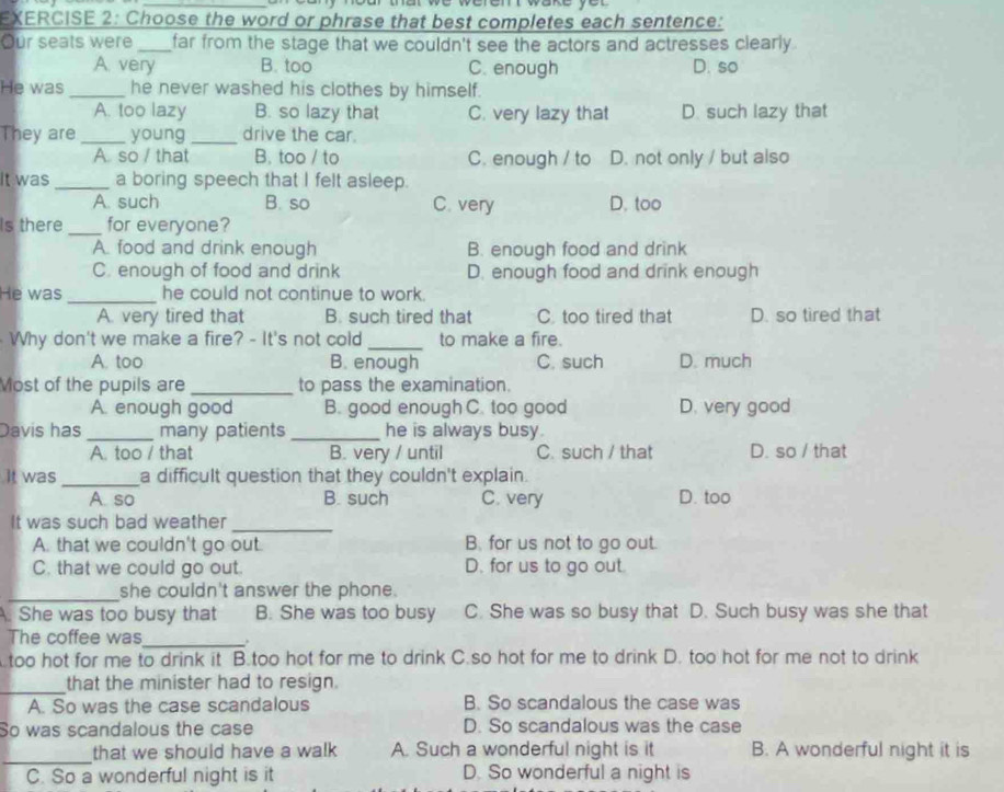 Choose the word or phrase that best completes each sentence:
Our seats were _far from the stage that we couldn't see the actors and actresses clearly .
A. very B. too C. enough D. so
He was _he never washed his clothes by himself.
A. too lazy B. so lazy that C. very lazy that D. such lazy that
They are_ young _drive the car.
A so / that B. too / to C. enough / to D. not only / but also
It was_ a boring speech that I felt asleep.
A. such B. so C. very D. too
Is there_ for everyone?
A. food and drink enough B. enough food and drink
C. enough of food and drink D. enough food and drink enough
He was_ he could not continue to work.
A. very tired that B. such tired that C. too tired that D. so tired that
Why don't we make a fire? - It's not cold_ to make a fire.
A. too B. enough C. such D. much
Most of the pupils are_ to pass the examination.
A. enough good B. good enough C. too good D. very good
Davis has _many patients _he is always busy.
A. too / that B. very / until C. such / that D. so / that
It was _a difficult question that they couldn't explain.
A. so B. such C. very D. too
It was such bad weather_
A. that we couldn't go out. B. for us not to go out.
C. that we could go out. D. for us to go out.
_
she couldn't answer the phone.
A. She was too busy that B. She was too busy C. She was so busy that D. Such busy was she that
The coffee was_ .
too hot for me to drink it B.too hot for me to drink C.so hot for me to drink D. too hot for me not to drink
_that the minister had to resign.
A. So was the case scandalous B. So scandalous the case was
So was scandalous the case D. So scandalous was the case
_
that we should have a walk A. Such a wonderful night is it B. A wonderful night it is
C. So a wonderful night is it D. So wonderful a night is