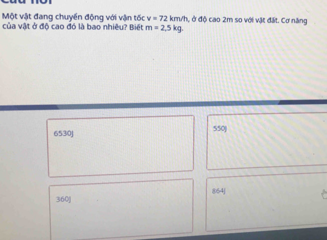 Một vật đang chuyển động với vận tốc v=72km/h , ở độ cao 2m so với vặt đất. Cơ năng
của vật ở độ cao đó là bao nhiêu? Biết m=2,5kg.
6530J 550J
864J
360J